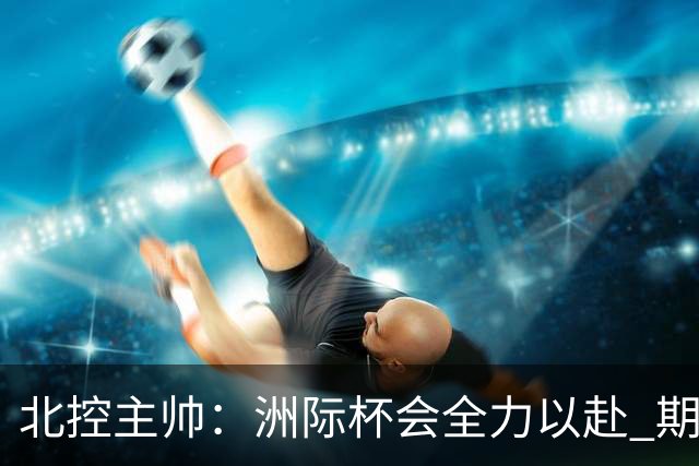 北控主帅：洲际杯会全力以赴 期待帮助球队建立新体系